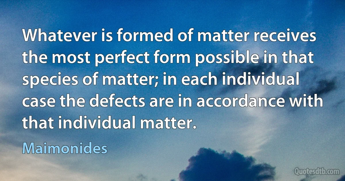 Whatever is formed of matter receives the most perfect form possible in that species of matter; in each individual case the defects are in accordance with that individual matter. (Maimonides)