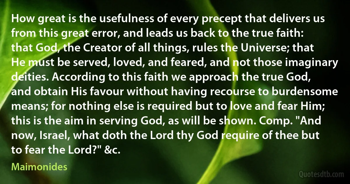 How great is the usefulness of every precept that delivers us from this great error, and leads us back to the true faith: that God, the Creator of all things, rules the Universe; that He must be served, loved, and feared, and not those imaginary deities. According to this faith we approach the true God, and obtain His favour without having recourse to burdensome means; for nothing else is required but to love and fear Him; this is the aim in serving God, as will be shown. Comp. "And now, Israel, what doth the Lord thy God require of thee but to fear the Lord?" &c. (Maimonides)