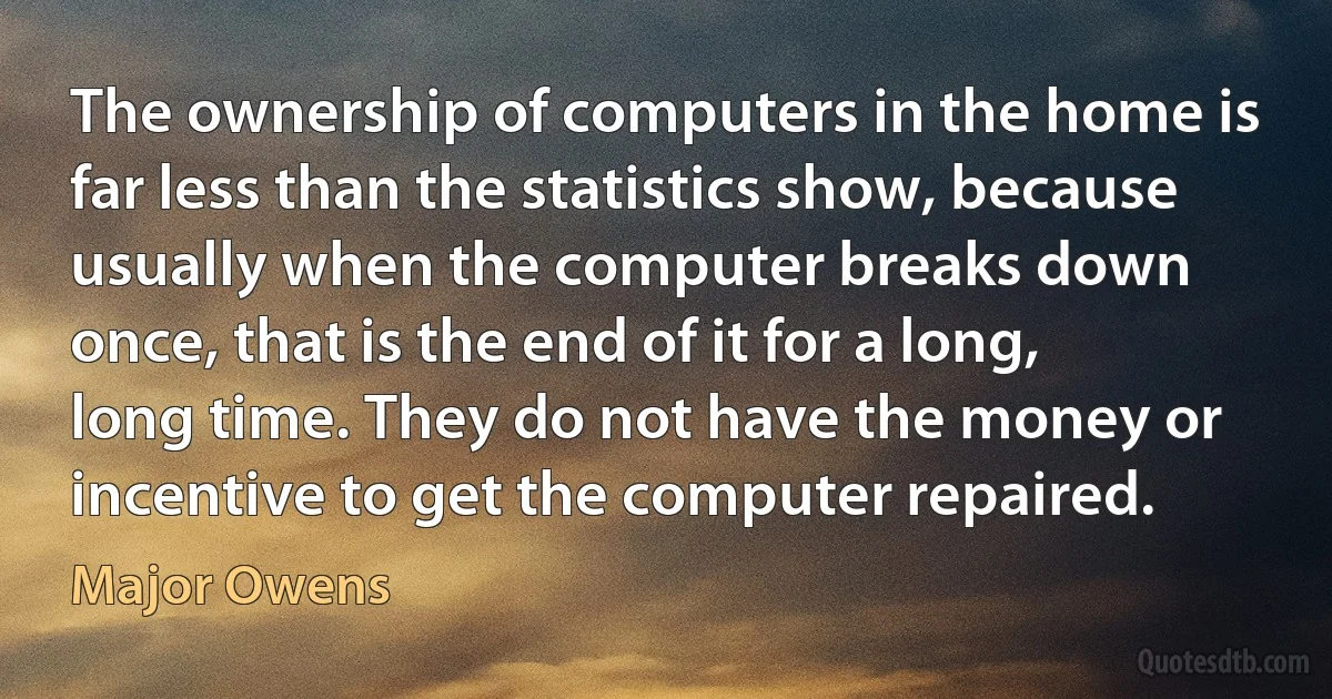 The ownership of computers in the home is far less than the statistics show, because usually when the computer breaks down once, that is the end of it for a long, long time. They do not have the money or incentive to get the computer repaired. (Major Owens)