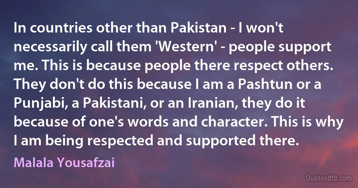 In countries other than Pakistan - I won't necessarily call them 'Western' - people support me. This is because people there respect others. They don't do this because I am a Pashtun or a Punjabi, a Pakistani, or an Iranian, they do it because of one's words and character. This is why I am being respected and supported there. (Malala Yousafzai)