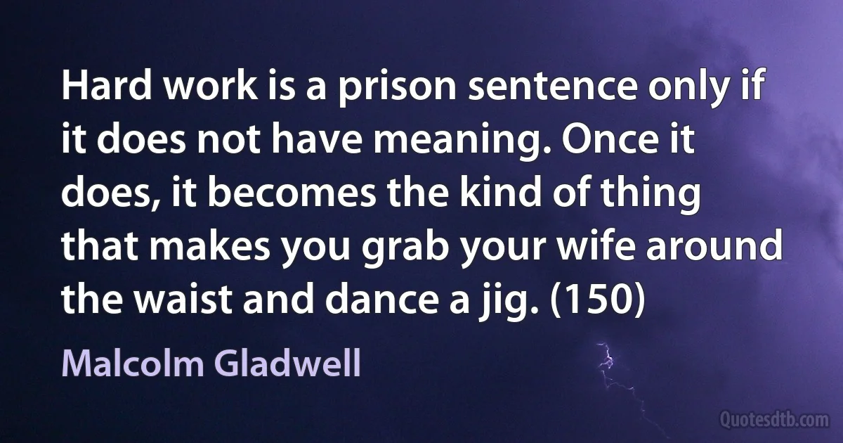 Hard work is a prison sentence only if it does not have meaning. Once it does, it becomes the kind of thing that makes you grab your wife around the waist and dance a jig. (150) (Malcolm Gladwell)