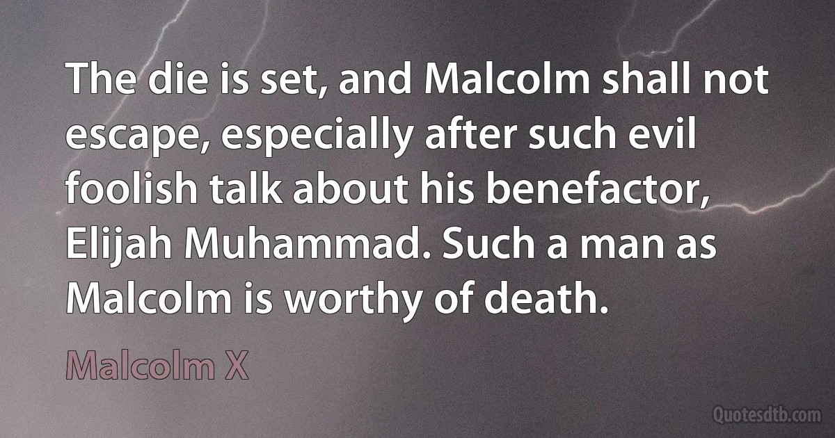 The die is set, and Malcolm shall not escape, especially after such evil foolish talk about his benefactor, Elijah Muhammad. Such a man as Malcolm is worthy of death. (Malcolm X)