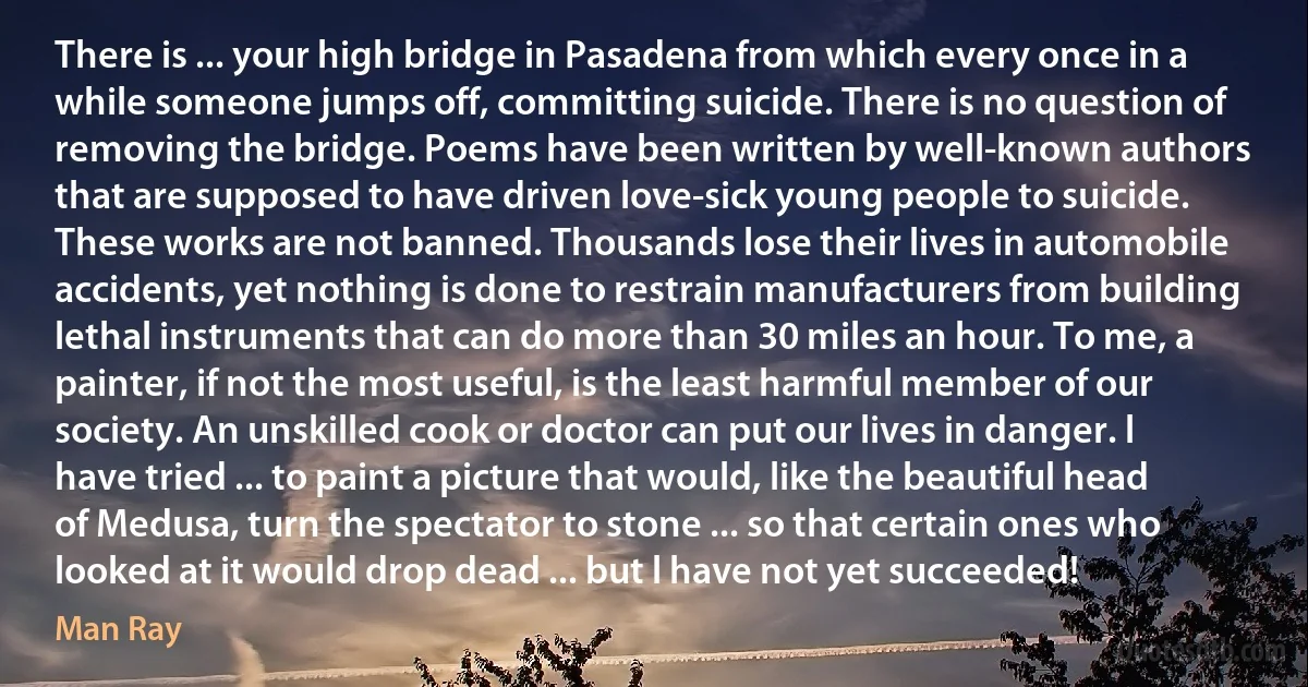 There is ... your high bridge in Pasadena from which every once in a while someone jumps off, committing suicide. There is no question of removing the bridge. Poems have been written by well-known authors that are supposed to have driven love-sick young people to suicide. These works are not banned. Thousands lose their lives in automobile accidents, yet nothing is done to restrain manufacturers from building lethal instruments that can do more than 30 miles an hour. To me, a painter, if not the most useful, is the least harmful member of our society. An unskilled cook or doctor can put our lives in danger. l have tried ... to paint a picture that would, like the beautiful head of Medusa, turn the spectator to stone ... so that certain ones who looked at it would drop dead ... but l have not yet succeeded! (Man Ray)