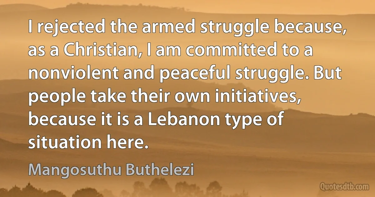 I rejected the armed struggle because, as a Christian, I am committed to a nonviolent and peaceful struggle. But people take their own initiatives, because it is a Lebanon type of situation here. (Mangosuthu Buthelezi)