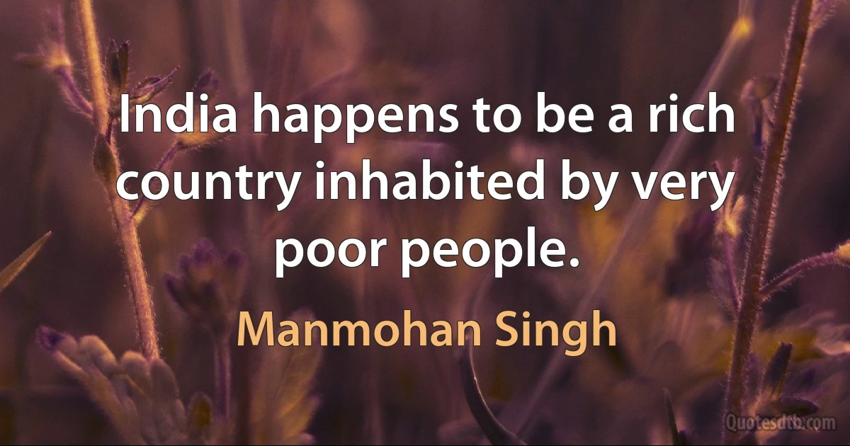 India happens to be a rich country inhabited by very poor people. (Manmohan Singh)