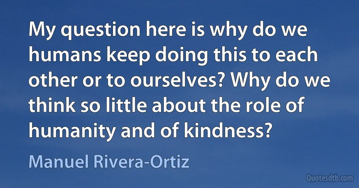 My question here is why do we humans keep doing this to each other or to ourselves? Why do we think so little about the role of humanity and of kindness? (Manuel Rivera-Ortiz)