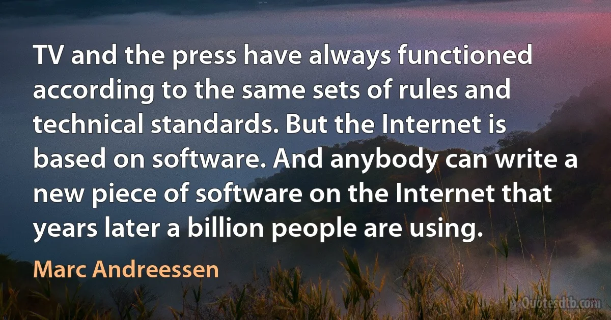 TV and the press have always functioned according to the same sets of rules and technical standards. But the Internet is based on software. And anybody can write a new piece of software on the Internet that years later a billion people are using. (Marc Andreessen)