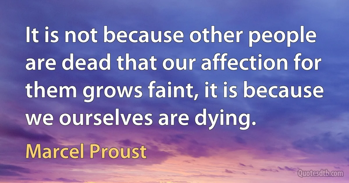 It is not because other people are dead that our affection for them grows faint, it is because we ourselves are dying. (Marcel Proust)