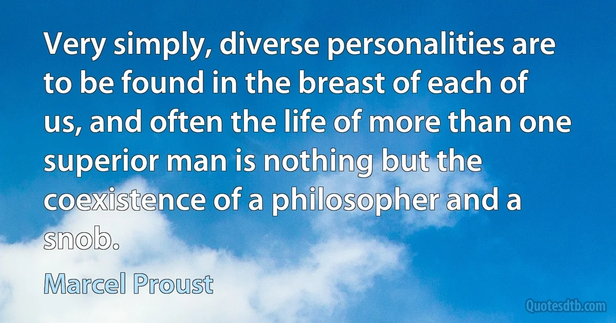 Very simply, diverse personalities are to be found in the breast of each of us, and often the life of more than one superior man is nothing but the coexistence of a philosopher and a snob. (Marcel Proust)