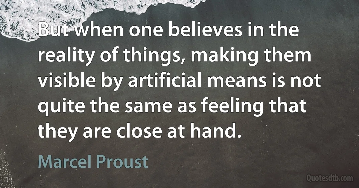 But when one believes in the reality of things, making them visible by artificial means is not quite the same as feeling that they are close at hand. (Marcel Proust)