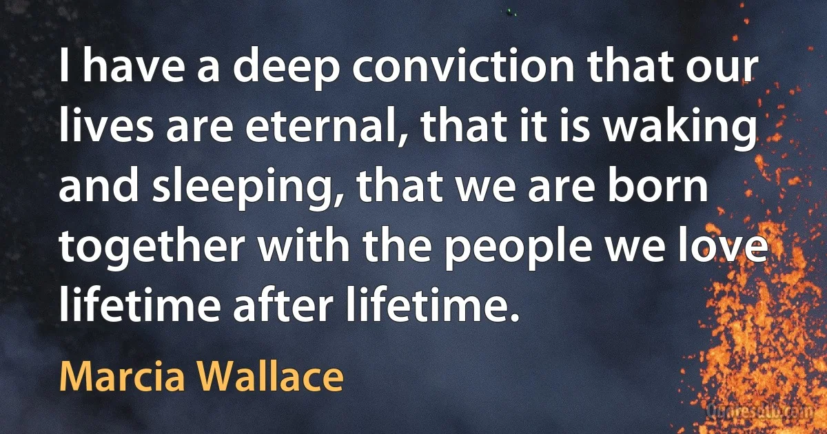 I have a deep conviction that our lives are eternal, that it is waking and sleeping, that we are born together with the people we love lifetime after lifetime. (Marcia Wallace)