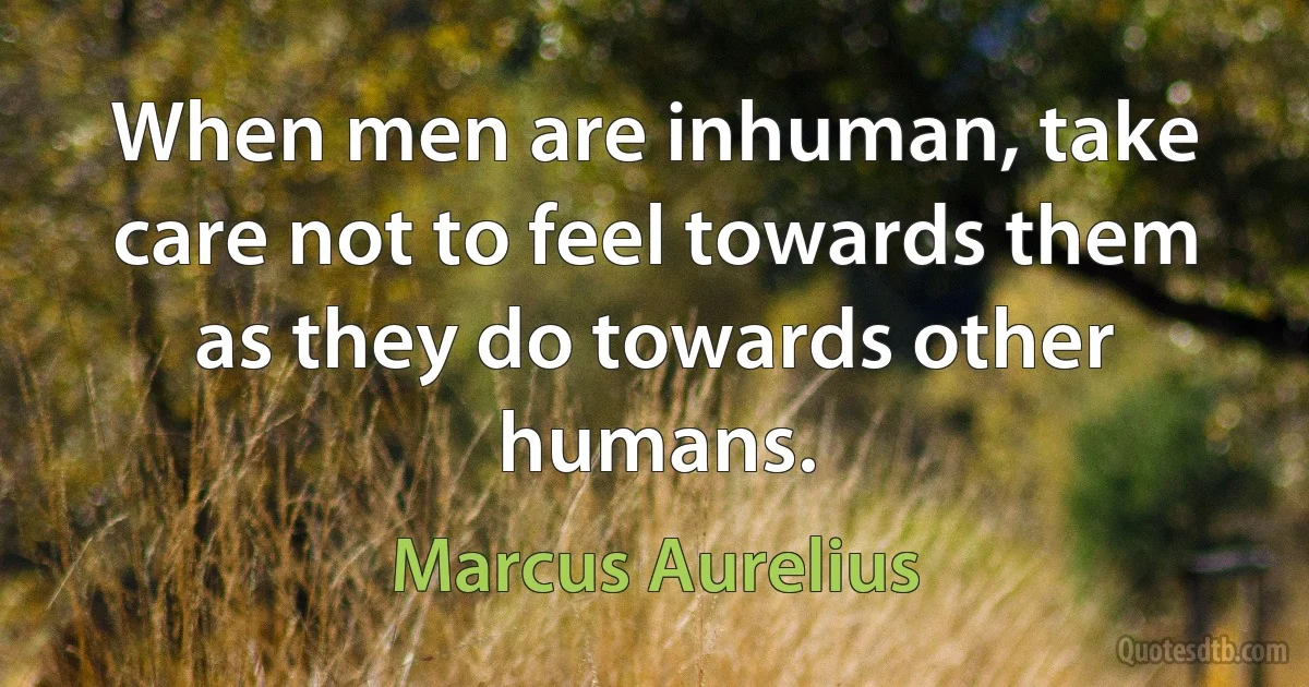 When men are inhuman, take care not to feel towards them as they do towards other humans. (Marcus Aurelius)