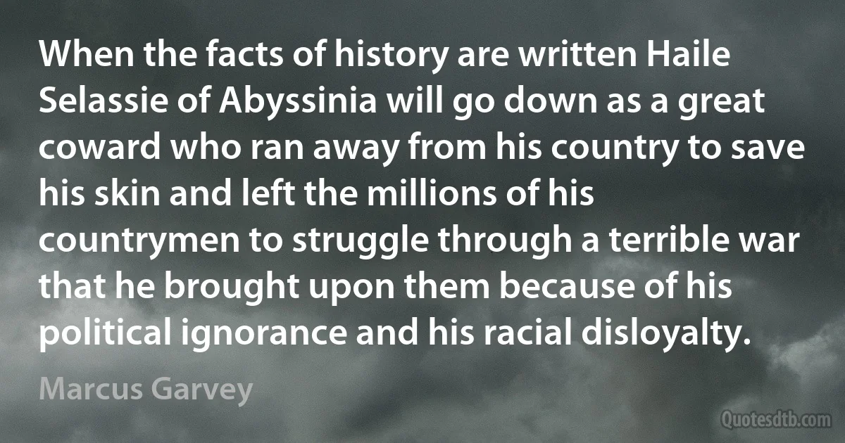 When the facts of history are written Haile Selassie of Abyssinia will go down as a great coward who ran away from his country to save his skin and left the millions of his countrymen to struggle through a terrible war that he brought upon them because of his political ignorance and his racial disloyalty. (Marcus Garvey)