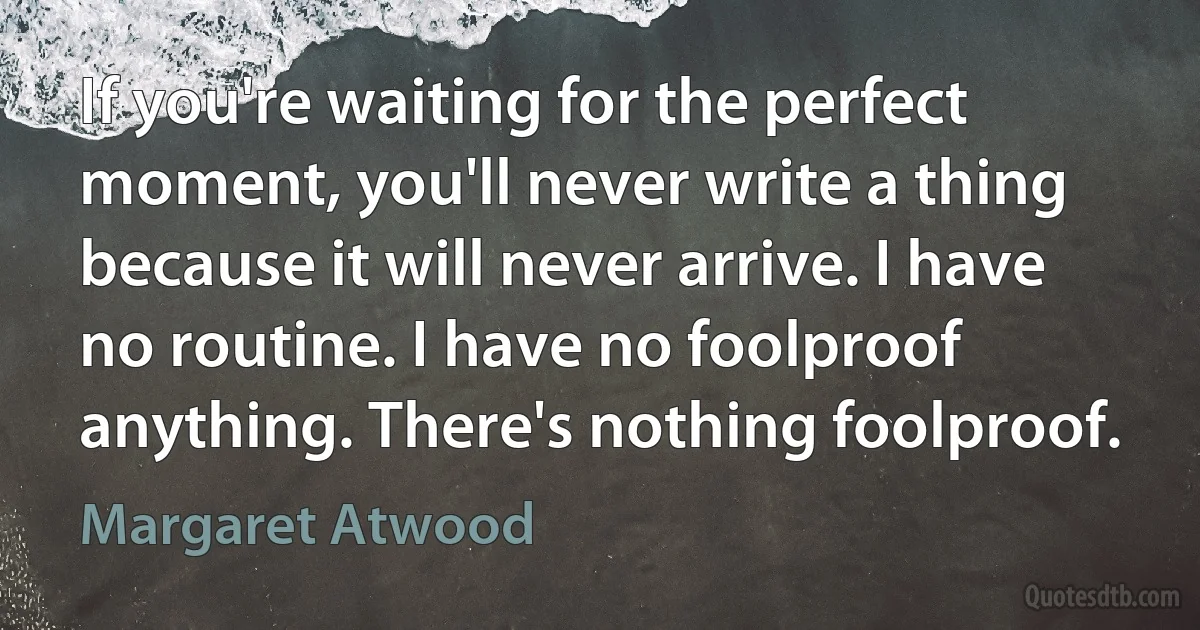 If you're waiting for the perfect moment, you'll never write a thing because it will never arrive. I have no routine. I have no foolproof anything. There's nothing foolproof. (Margaret Atwood)