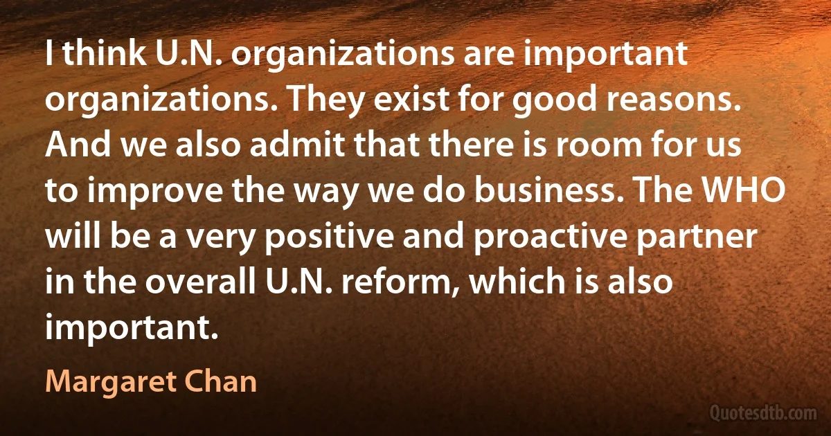 I think U.N. organizations are important organizations. They exist for good reasons. And we also admit that there is room for us to improve the way we do business. The WHO will be a very positive and proactive partner in the overall U.N. reform, which is also important. (Margaret Chan)