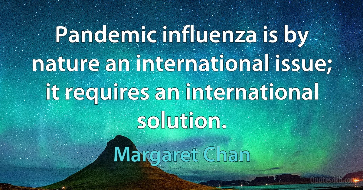 Pandemic influenza is by nature an international issue; it requires an international solution. (Margaret Chan)