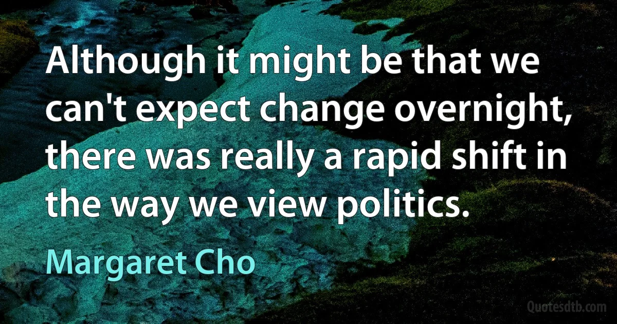 Although it might be that we can't expect change overnight, there was really a rapid shift in the way we view politics. (Margaret Cho)