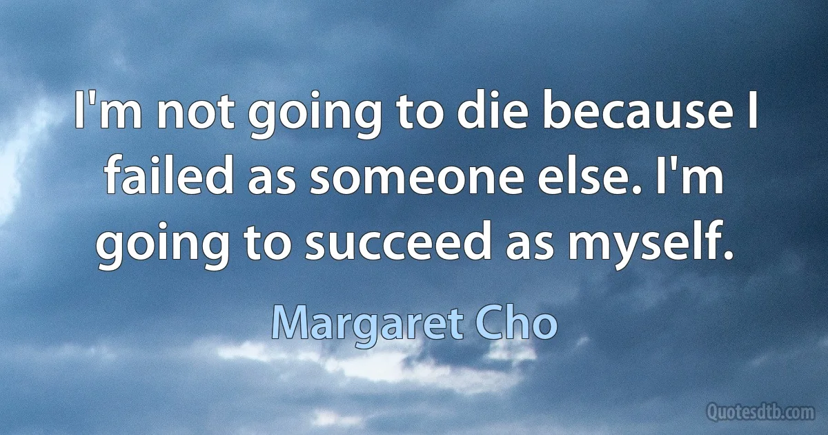 I'm not going to die because I failed as someone else. I'm going to succeed as myself. (Margaret Cho)