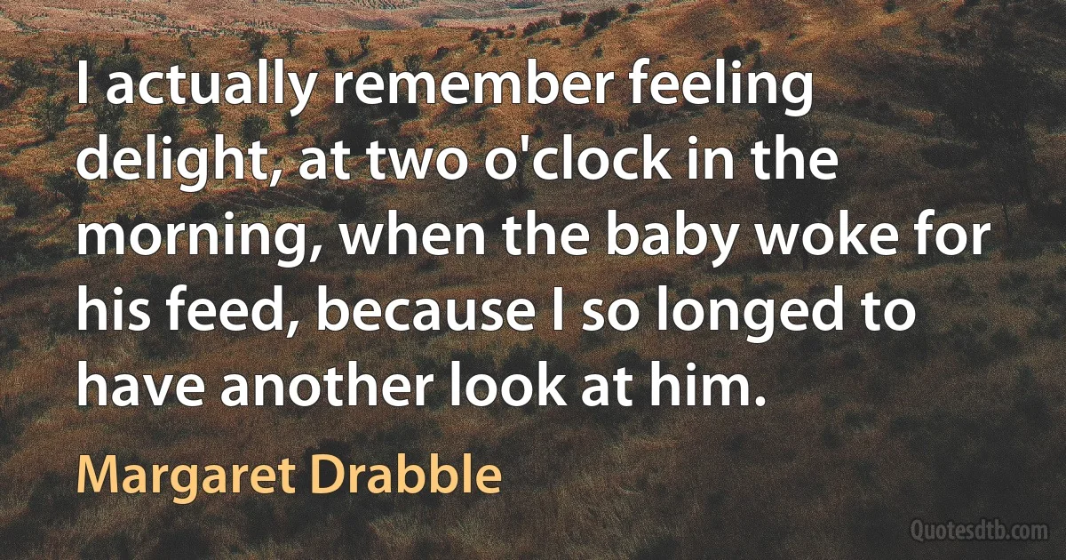 I actually remember feeling delight, at two o'clock in the morning, when the baby woke for his feed, because I so longed to have another look at him. (Margaret Drabble)