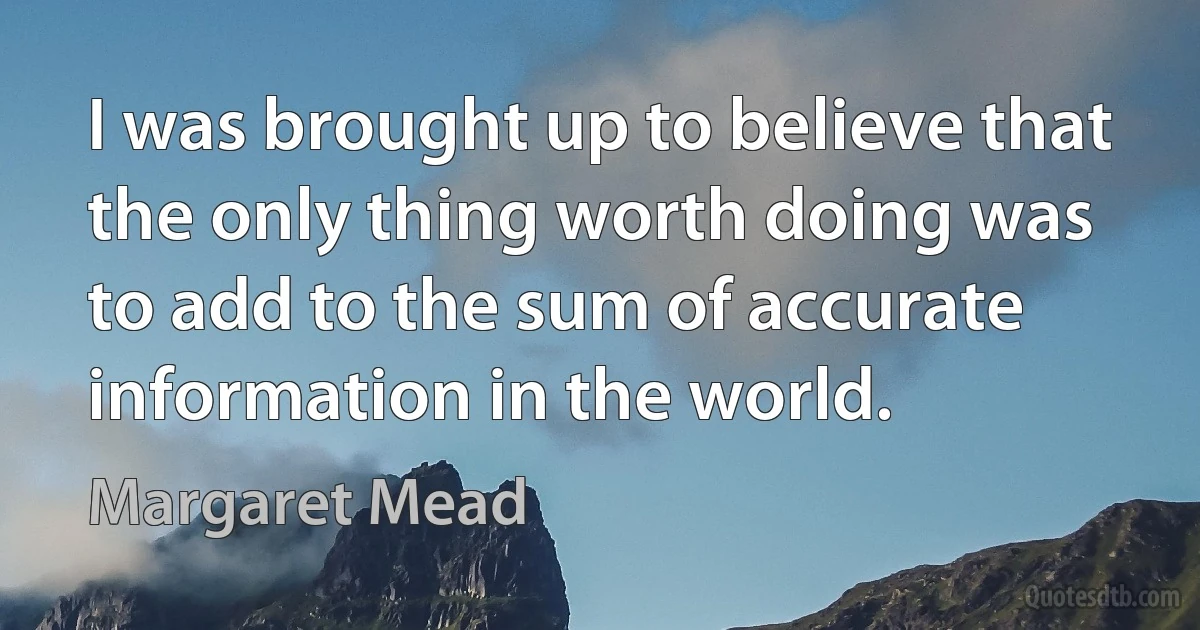 I was brought up to believe that the only thing worth doing was to add to the sum of accurate information in the world. (Margaret Mead)