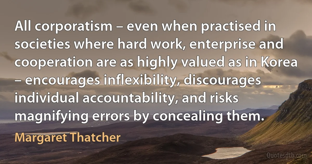 All corporatism – even when practised in societies where hard work, enterprise and cooperation are as highly valued as in Korea – encourages inflexibility, discourages individual accountability, and risks magnifying errors by concealing them. (Margaret Thatcher)