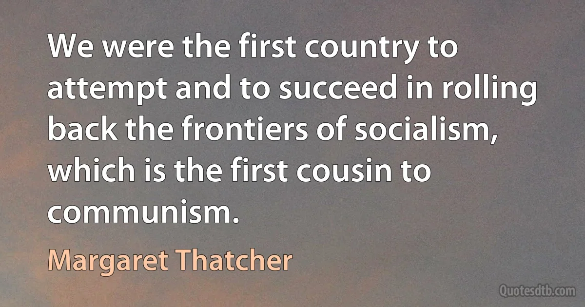 We were the first country to attempt and to succeed in rolling back the frontiers of socialism, which is the first cousin to communism. (Margaret Thatcher)