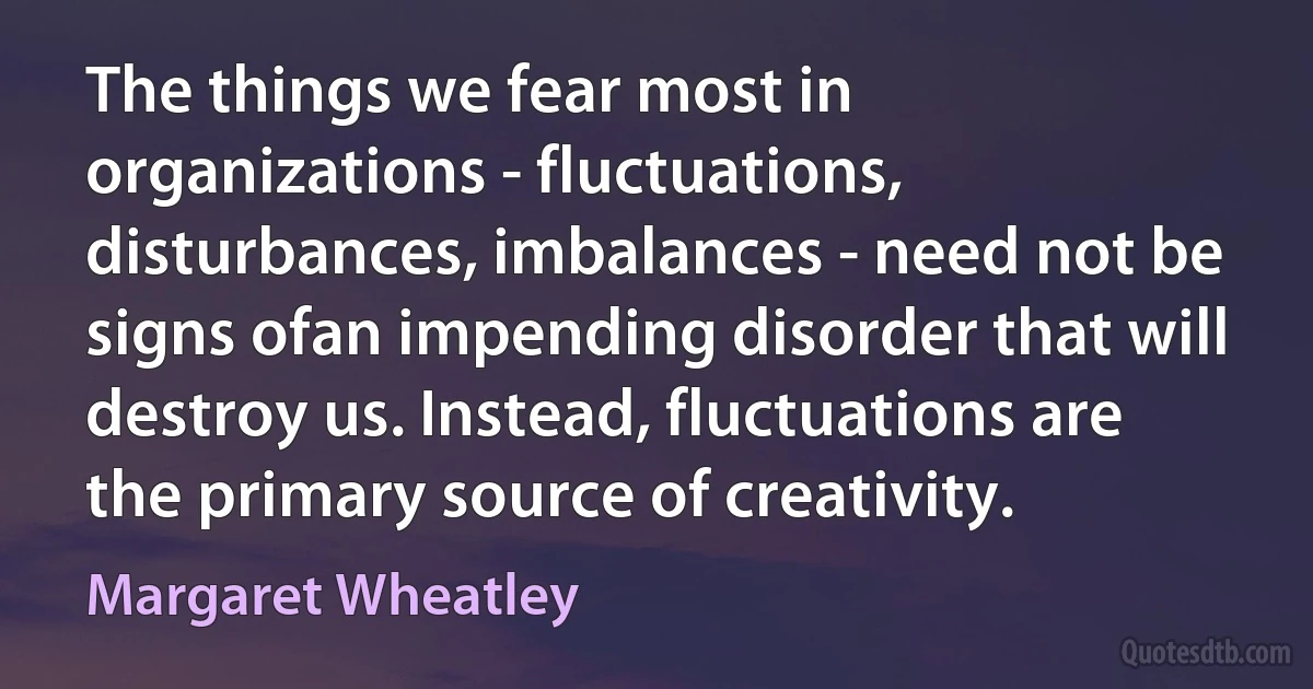 The things we fear most in organizations - fluctuations, disturbances, imbalances - need not be signs ofan impending disorder that will destroy us. Instead, fluctuations are the primary source of creativity. (Margaret Wheatley)