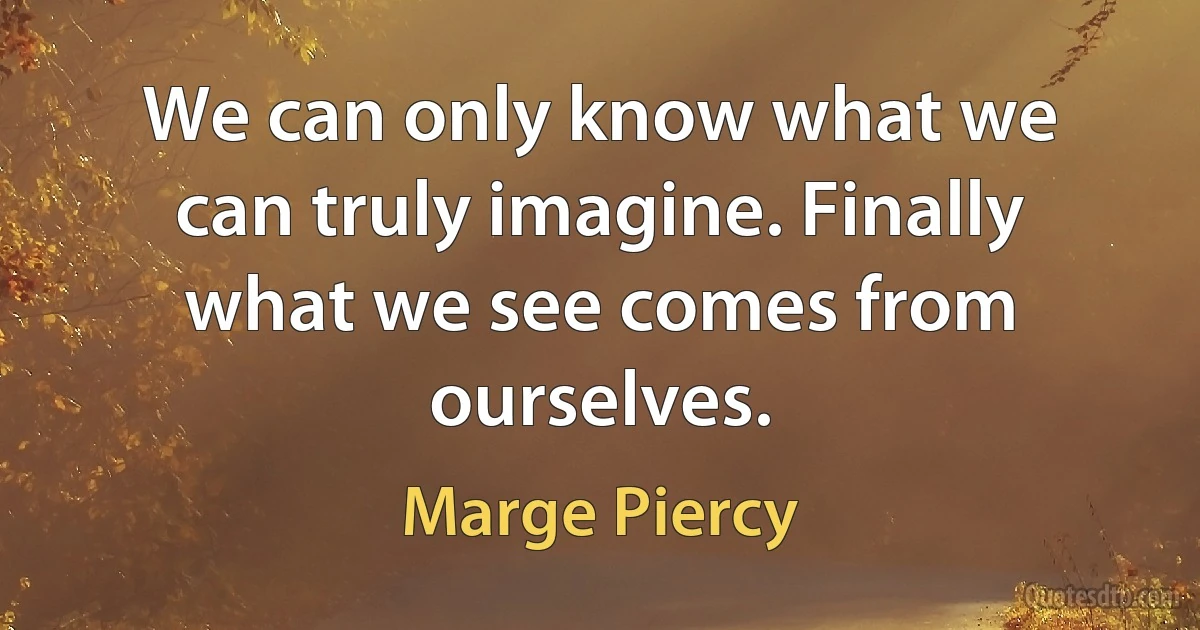 We can only know what we can truly imagine. Finally what we see comes from ourselves. (Marge Piercy)