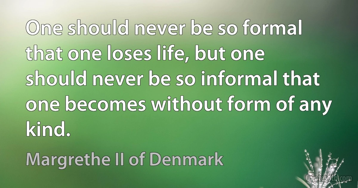 One should never be so formal that one loses life, but one should never be so informal that one becomes without form of any kind. (Margrethe II of Denmark)