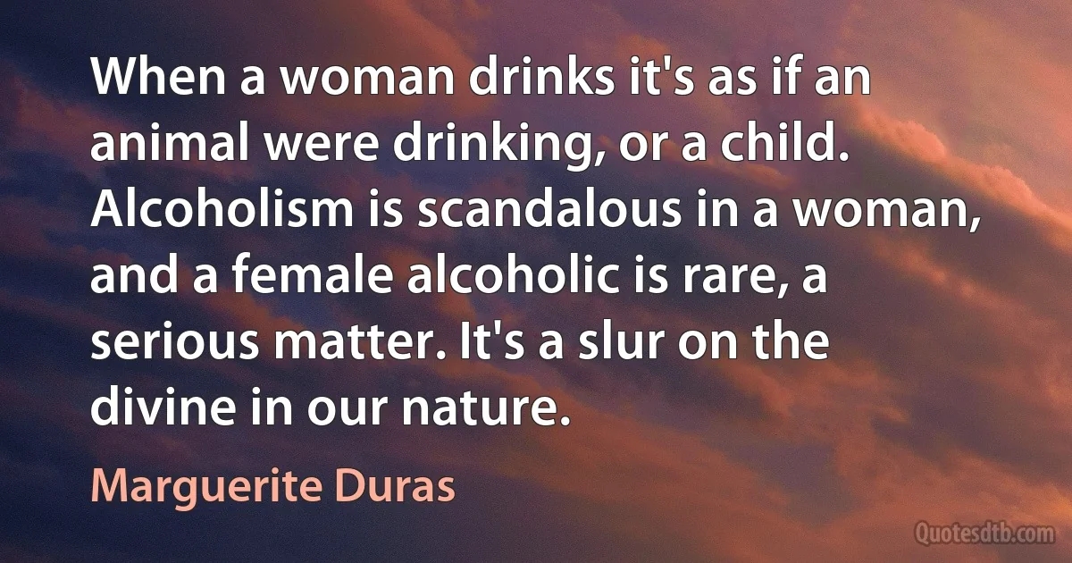 When a woman drinks it's as if an animal were drinking, or a child. Alcoholism is scandalous in a woman, and a female alcoholic is rare, a serious matter. It's a slur on the divine in our nature. (Marguerite Duras)