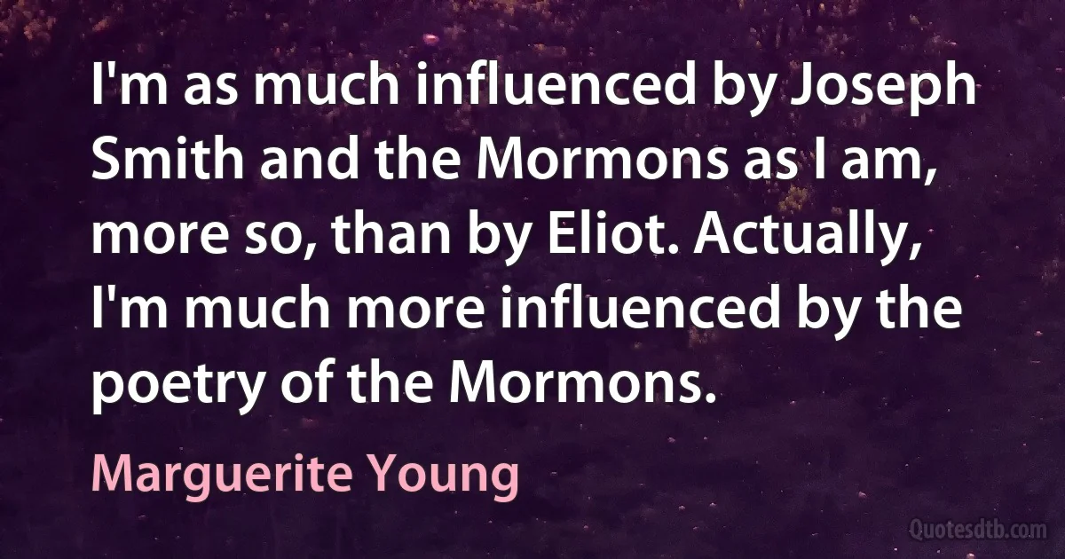 I'm as much influenced by Joseph Smith and the Mormons as I am, more so, than by Eliot. Actually, I'm much more influenced by the poetry of the Mormons. (Marguerite Young)