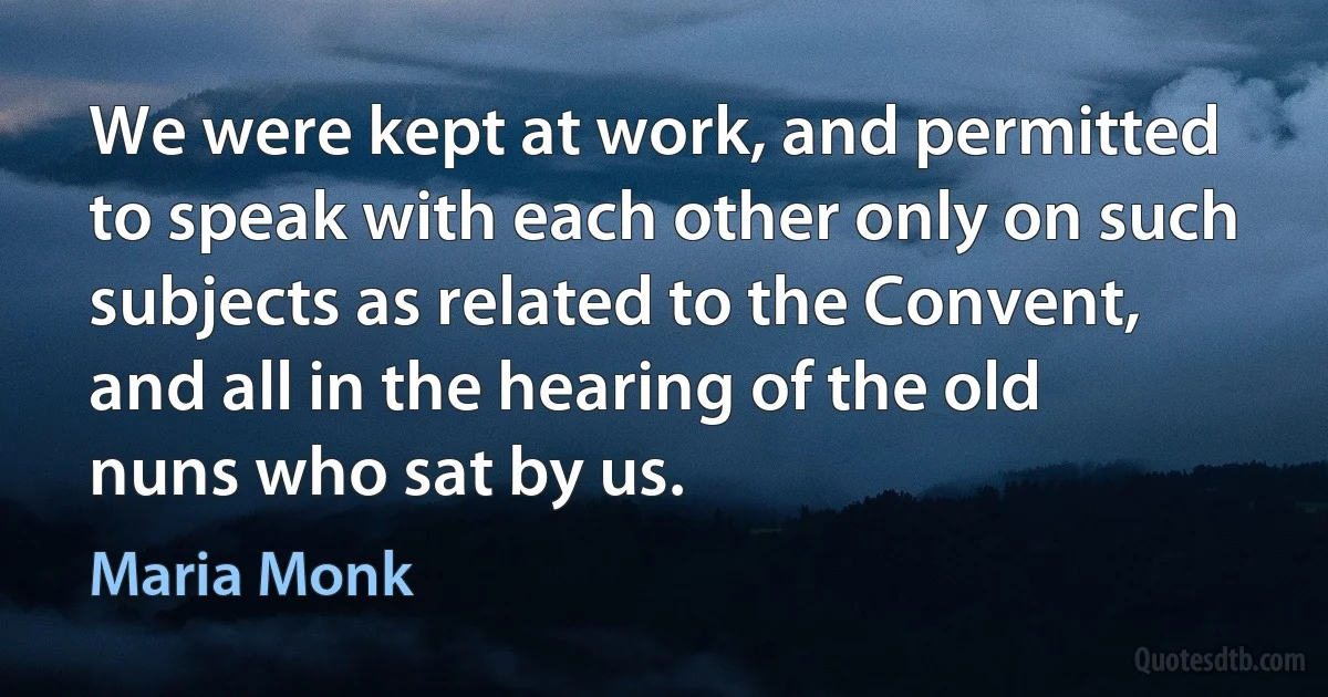 We were kept at work, and permitted to speak with each other only on such subjects as related to the Convent, and all in the hearing of the old nuns who sat by us. (Maria Monk)