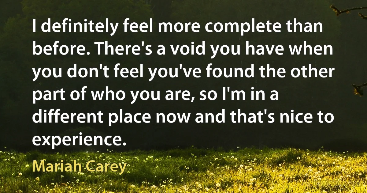 I definitely feel more complete than before. There's a void you have when you don't feel you've found the other part of who you are, so I'm in a different place now and that's nice to experience. (Mariah Carey)