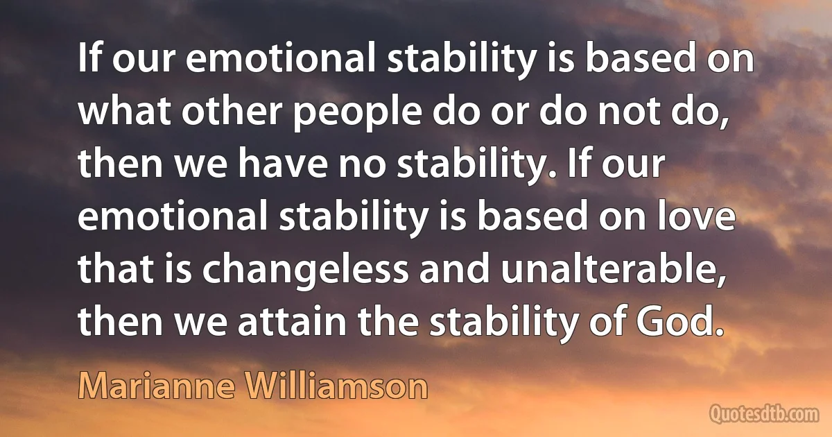 If our emotional stability is based on what other people do or do not do, then we have no stability. If our emotional stability is based on love that is changeless and unalterable, then we attain the stability of God. (Marianne Williamson)