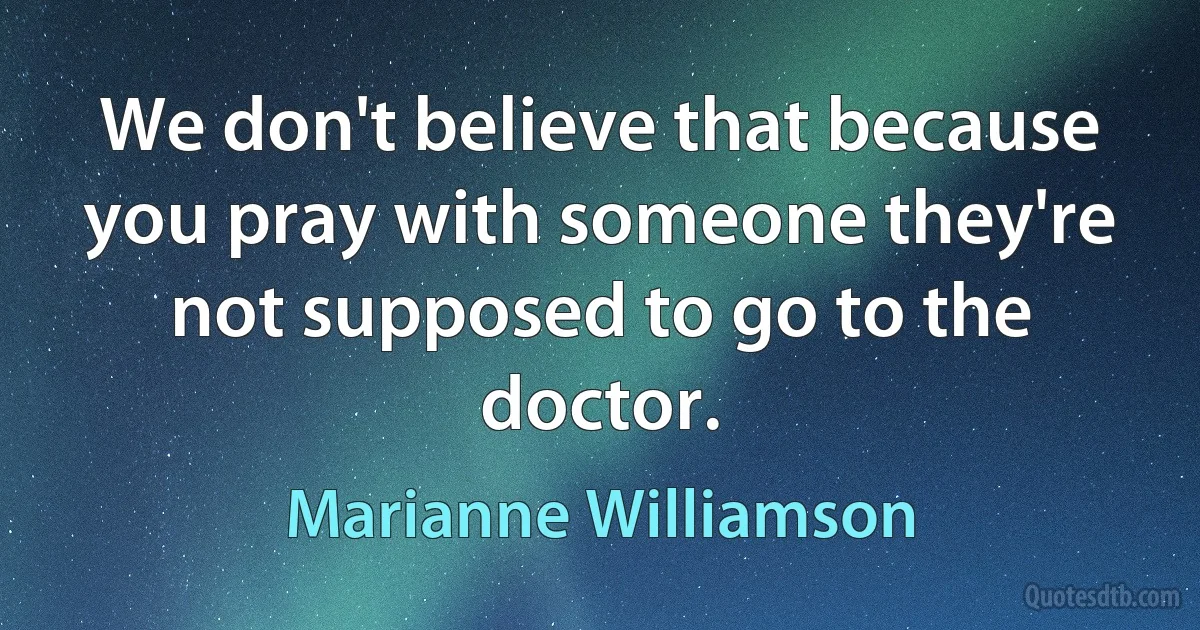 We don't believe that because you pray with someone they're not supposed to go to the doctor. (Marianne Williamson)