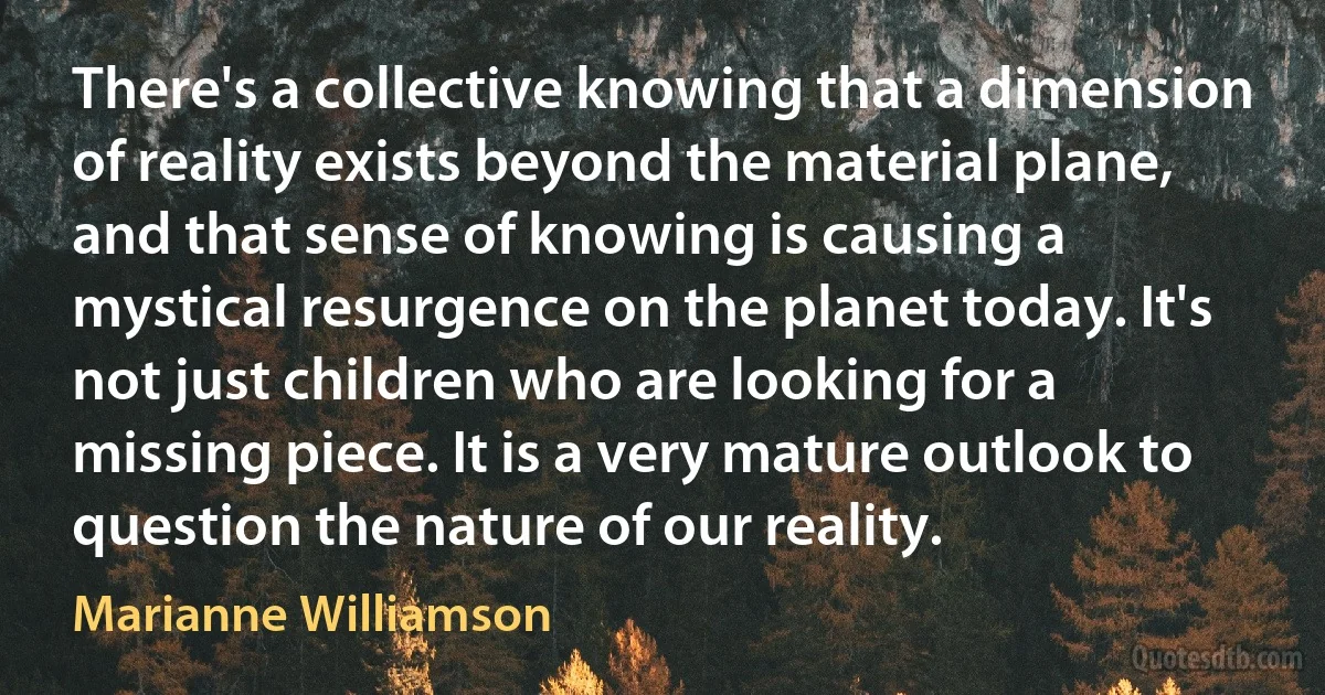 There's a collective knowing that a dimension of reality exists beyond the material plane, and that sense of knowing is causing a mystical resurgence on the planet today. It's not just children who are looking for a missing piece. It is a very mature outlook to question the nature of our reality. (Marianne Williamson)