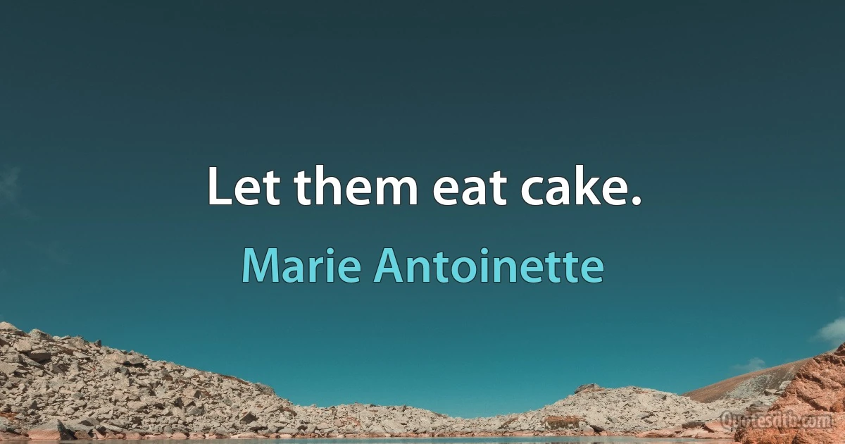 Let them eat cake. (Marie Antoinette)