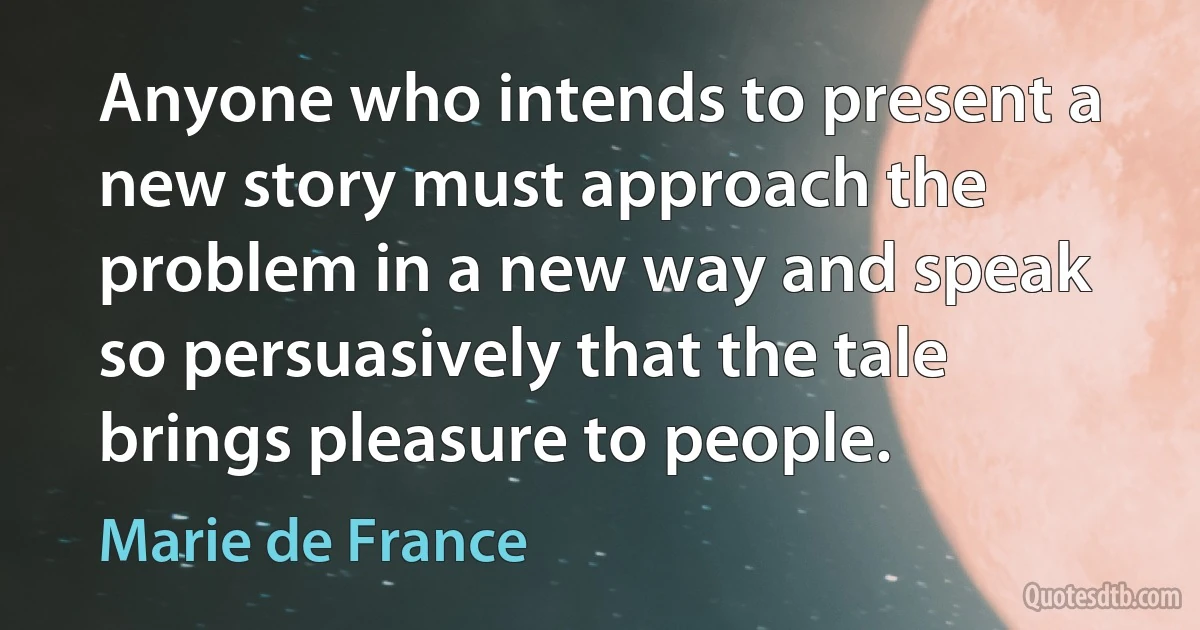 Anyone who intends to present a new story must approach the problem in a new way and speak so persuasively that the tale brings pleasure to people. (Marie de France)