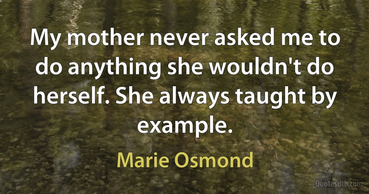 My mother never asked me to do anything she wouldn't do herself. She always taught by example. (Marie Osmond)