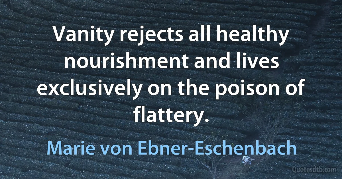 Vanity rejects all healthy nourishment and lives exclusively on the poison of flattery. (Marie von Ebner-Eschenbach)