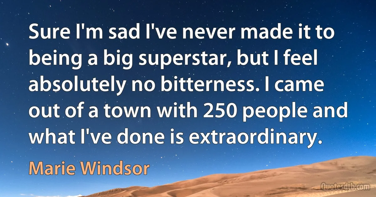 Sure I'm sad I've never made it to being a big superstar, but I feel absolutely no bitterness. I came out of a town with 250 people and what I've done is extraordinary. (Marie Windsor)