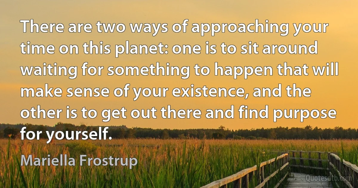 There are two ways of approaching your time on this planet: one is to sit around waiting for something to happen that will make sense of your existence, and the other is to get out there and find purpose for yourself. (Mariella Frostrup)