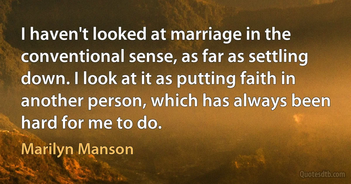 I haven't looked at marriage in the conventional sense, as far as settling down. I look at it as putting faith in another person, which has always been hard for me to do. (Marilyn Manson)