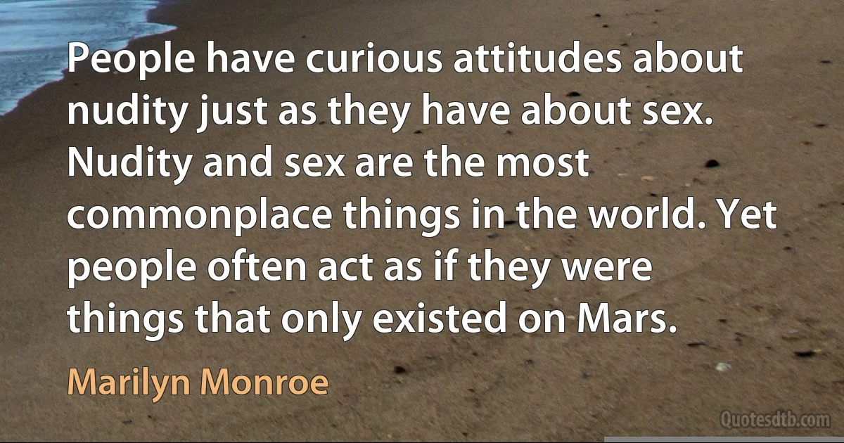 People have curious attitudes about nudity just as they have about sex. Nudity and sex are the most commonplace things in the world. Yet people often act as if they were things that only existed on Mars. (Marilyn Monroe)