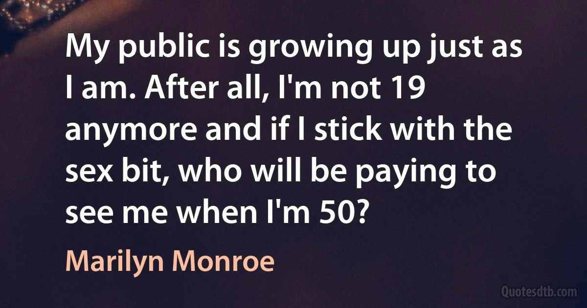 My public is growing up just as I am. After all, I'm not 19 anymore and if I stick with the sex bit, who will be paying to see me when I'm 50? (Marilyn Monroe)