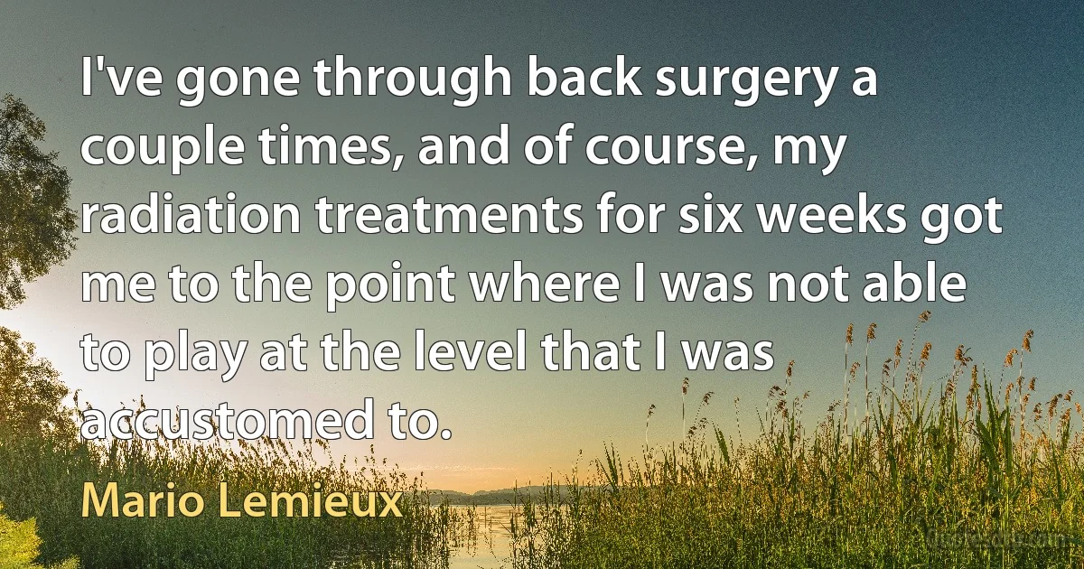 I've gone through back surgery a couple times, and of course, my radiation treatments for six weeks got me to the point where I was not able to play at the level that I was accustomed to. (Mario Lemieux)