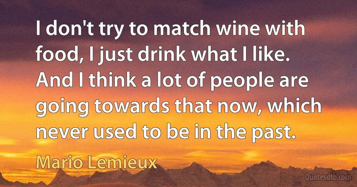 I don't try to match wine with food, I just drink what I like. And I think a lot of people are going towards that now, which never used to be in the past. (Mario Lemieux)