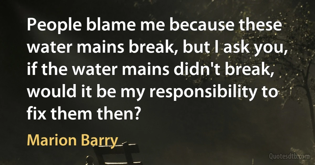 People blame me because these water mains break, but I ask you, if the water mains didn't break, would it be my responsibility to fix them then? (Marion Barry)