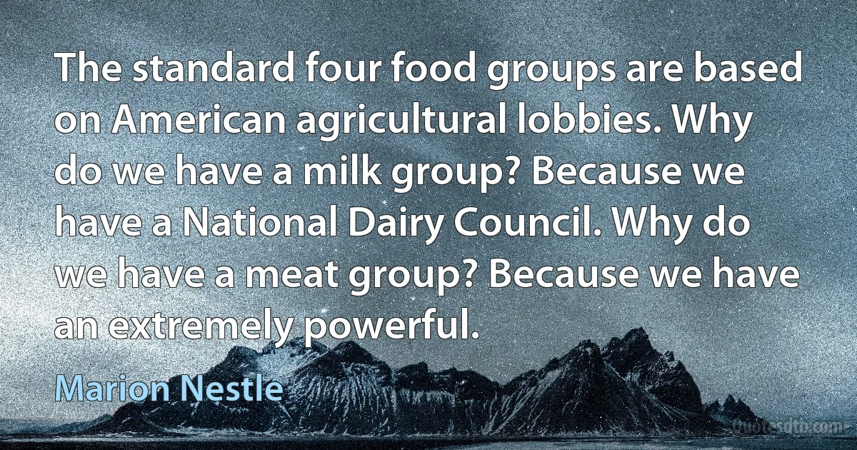 The standard four food groups are based on American agricultural lobbies. Why do we have a milk group? Because we have a National Dairy Council. Why do we have a meat group? Because we have an extremely powerful. (Marion Nestle)