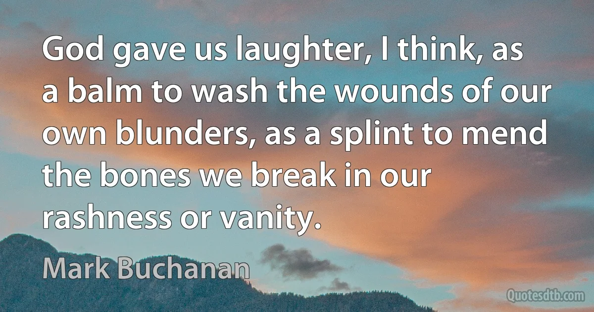 God gave us laughter, I think, as a balm to wash the wounds of our own blunders, as a splint to mend the bones we break in our rashness or vanity. (Mark Buchanan)